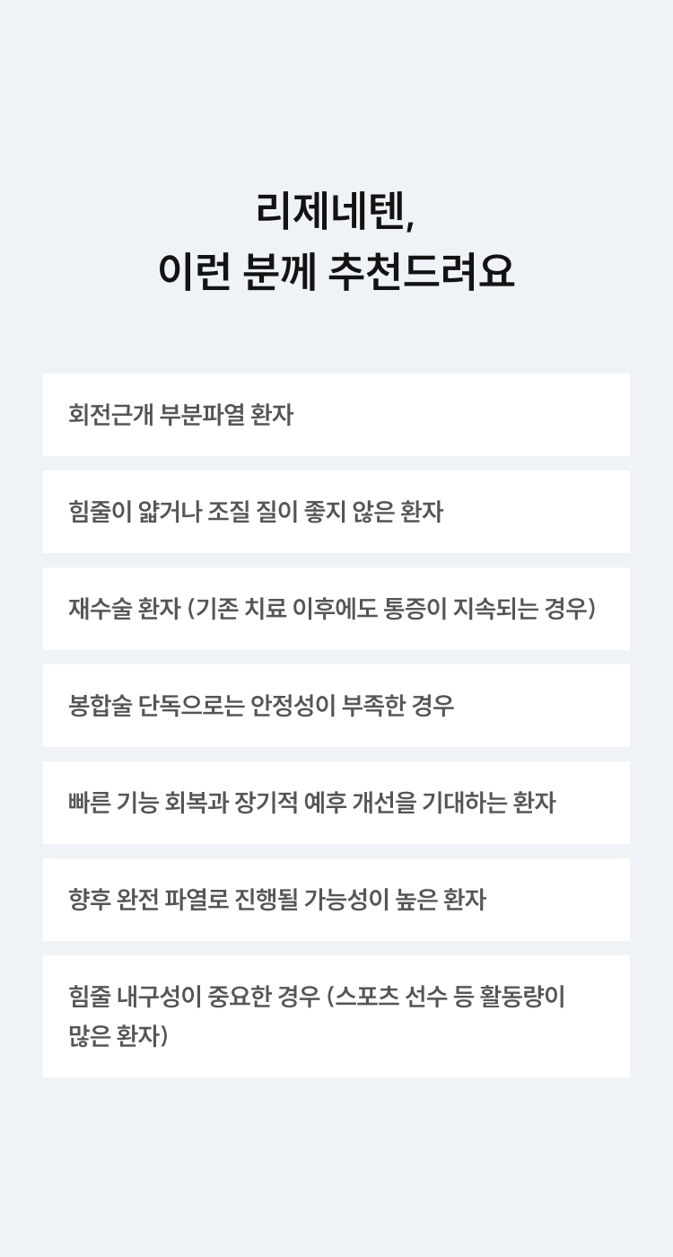 리제네텐, 이런 분께 추천드려요 - 회전근개 부분파열, 힘줄이 얇거나 조직 질이 좋지 않은 환자, 재수술 환자, 봉합술 단독으로 안정성 부족한 경우, 빠른 회복을 원하는 환자, 완전파열 진행 가능성이 높은 환자, 힘줄 내구성이 중요한 환자
